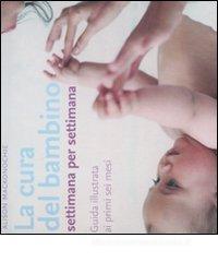 La cura del bambino settimana per settimana. Guida illustrata ai primi sei mesi